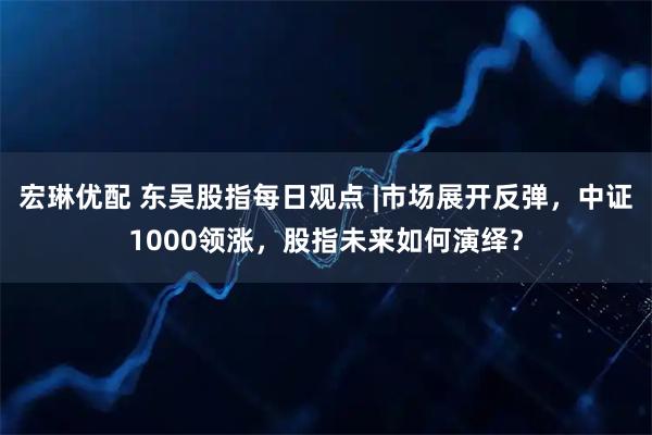 宏琳优配 东吴股指每日观点 |市场展开反弹，中证1000领涨，股指未来如何演绎？