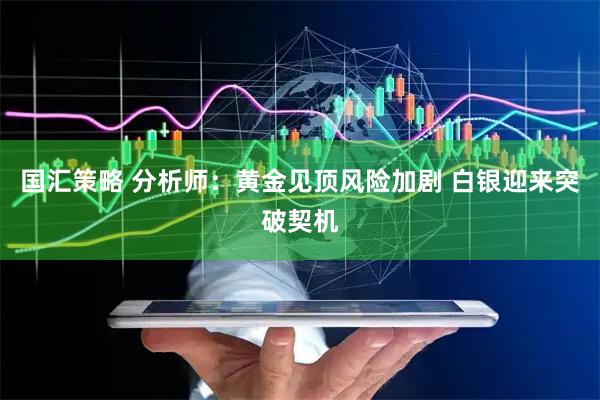 国汇策略 分析师：黄金见顶风险加剧 白银迎来突破契机