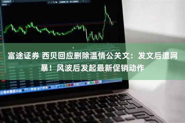 富途证券 西贝回应删除温情公关文：发文后遭网暴！风波后发起最新促销动作