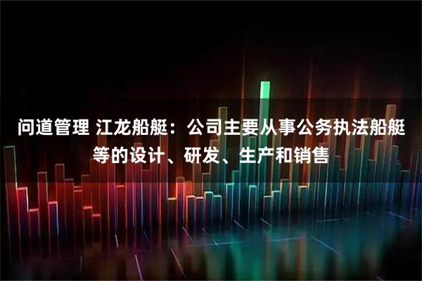 问道管理 江龙船艇：公司主要从事公务执法船艇等的设计、研发、生产和销售