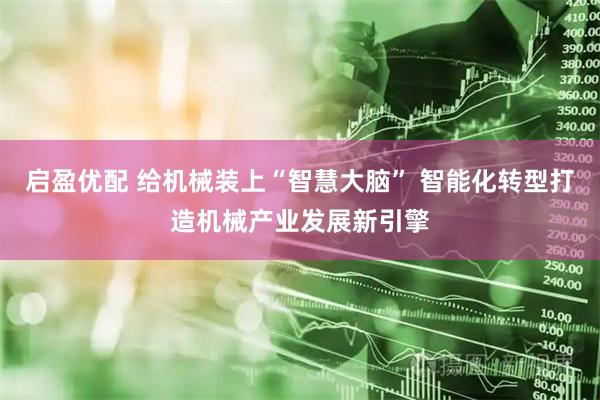 启盈优配 给机械装上“智慧大脑” 智能化转型打造机械产业发展新引擎