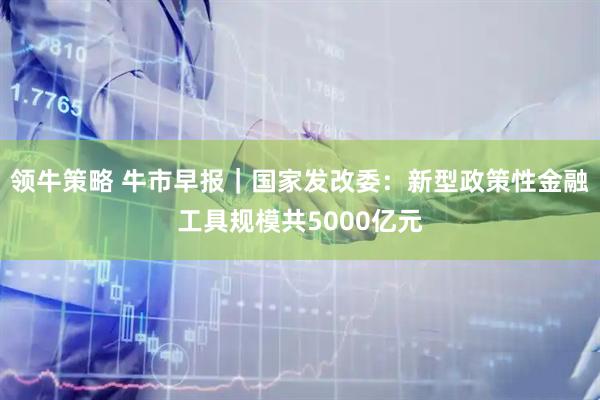 领牛策略 牛市早报｜国家发改委：新型政策性金融工具规模共5000亿元
