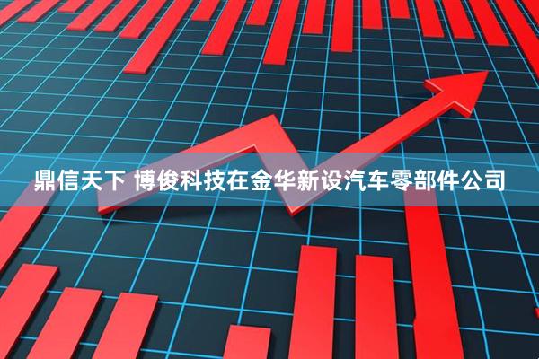 鼎信天下 博俊科技在金华新设汽车零部件公司