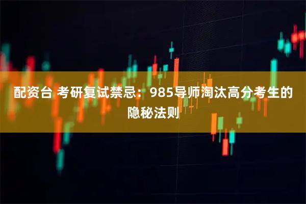 配资台 考研复试禁忌:985导师淘汰高分考生的隐秘法则