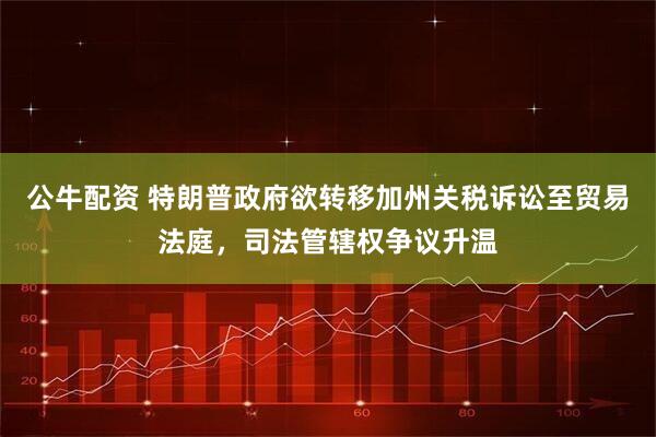 公牛配资 特朗普政府欲转移加州关税诉讼至贸易法庭，司法管辖权争议升温