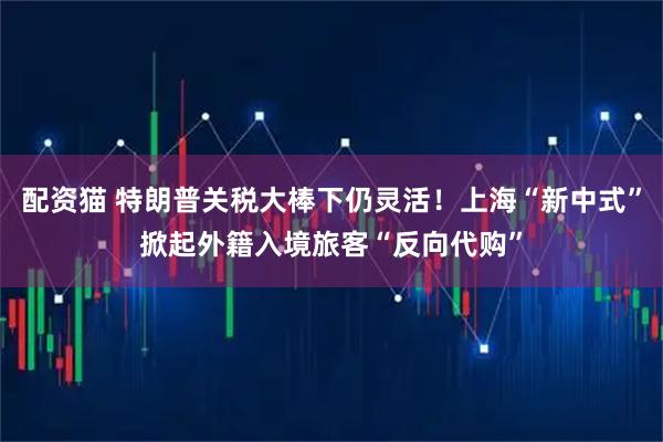 配资猫 特朗普关税大棒下仍灵活!上海“新中式”掀起外籍入境旅客“反向代购”