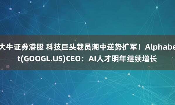 大牛证券港股 科技巨头裁员潮中逆势扩军！Alphabet(GOOGL.US)CEO：AI人才明年继续增长