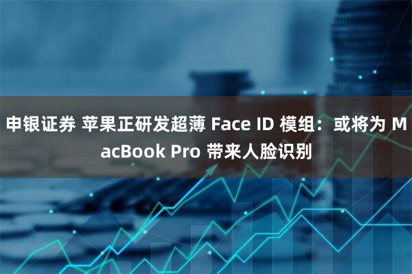 申银证券 苹果正研发超薄 Face ID 模组：或将为 MacBook Pro 带来人脸识别
