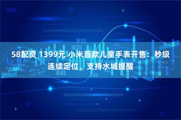 58配资 1399元 小米首款儿童手表开售:秒级连续定位、支持水域提醒