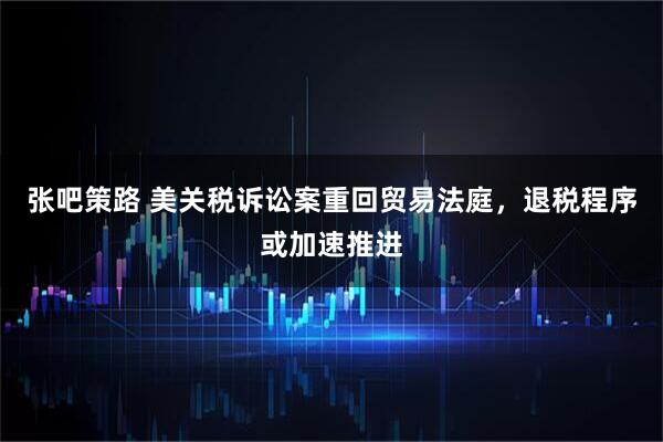 张吧策路 美关税诉讼案重回贸易法庭,退税程序或加速推进