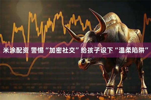 米涂配资 警惕“加密社交”给孩子设下“温柔陷阱”