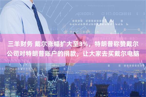 三羊财务 戴尔涨幅扩大至3%，特朗普称赞戴尔公司对特朗普账户的捐款，让大家去买戴尔电脑