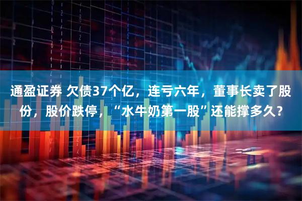 通盈证券 欠债37个亿，连亏六年，董事长卖了股份，股价跌停，“水牛奶第一股”还能撑多久？